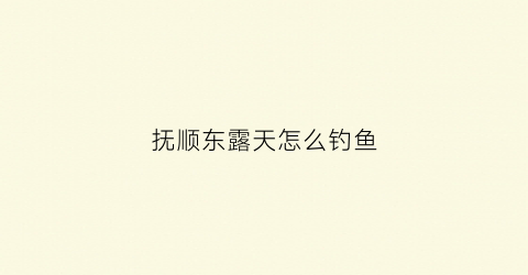 抚顺东露天怎么钓鱼(抚顺野钓钓鱼的地方吗)