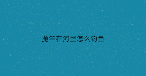 抛竿在河里怎么钓鱼