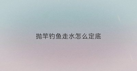 抛竿钓鱼走水怎么定底(抛竿走漂什么原因)
