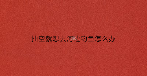 抽空就想去河边钓鱼怎么办