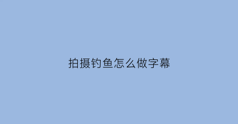 “拍摄钓鱼怎么做字幕(钓鱼怎么拍段子)