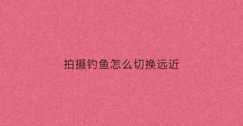 拍摄钓鱼怎么切换远近(拍摄鱼怎么调镜头)