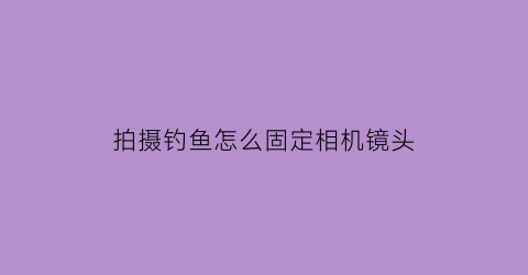 拍摄钓鱼怎么固定相机镜头(钓鱼拍摄用什么相机)