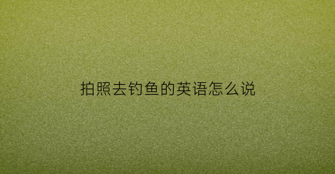 拍照去钓鱼的英语怎么说(这是一张去钓鱼的照片)
