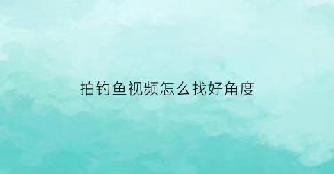 “拍钓鱼视频怎么找好角度(钓鱼视频怎么拍浮漂)