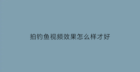 “拍钓鱼视频效果怎么样才好(拍钓鱼视频怎么拍的)