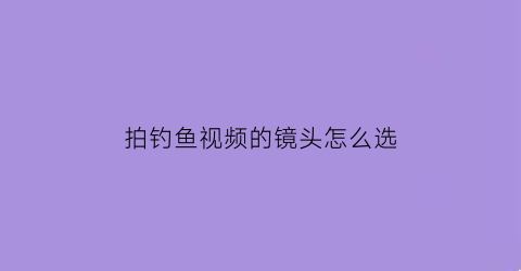 “拍钓鱼视频的镜头怎么选(拍钓鱼视频的镜头怎么选参数)