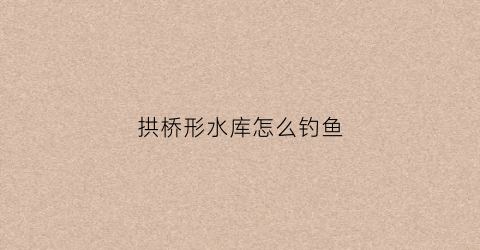 拱桥形水库怎么钓鱼(拱桥形水库怎么钓鱼的)