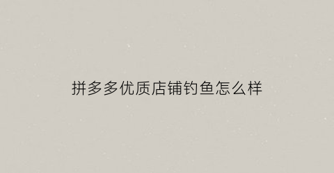 拼多多优质店铺钓鱼怎么样(拼多多钓鱼达人是什么意思)