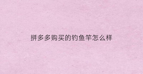 拼多多购买的钓鱼竿怎么样(拼多多上买的鱼竿怎么样)