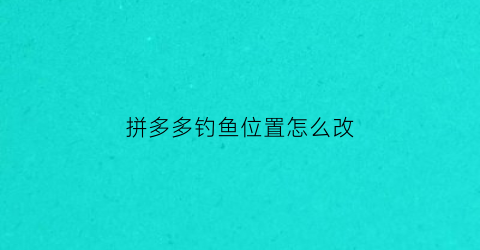 拼多多钓鱼位置怎么改(拼多多怎么修改定位)