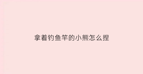 拿着钓鱼竿的小熊怎么捏(小熊钓鱼视频)