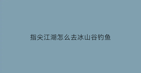 指尖江湖怎么去冰山谷钓鱼(指尖江湖哪里可以钓鱼)