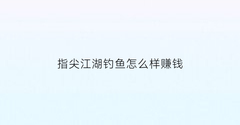 指尖江湖钓鱼怎么样赚钱(指尖江湖钓鱼任务)