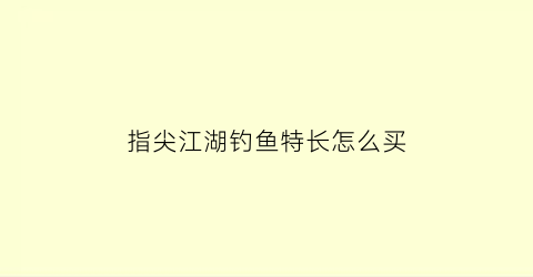 指尖江湖钓鱼特长怎么买(指尖江湖钓鱼大赛技巧)