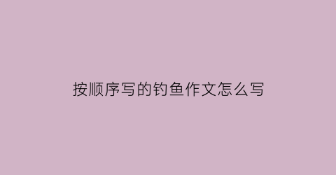 按顺序写的钓鱼作文怎么写(按顺序写的钓鱼作文怎么写三年级)