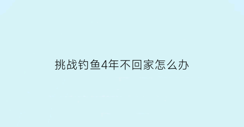 挑战钓鱼4年不回家怎么办(好久没有钓鱼了怎么发朋友圈)