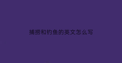 捕捞和钓鱼的英文怎么写(捕鱼和钓鱼的英语怎么说)