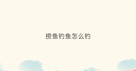 捞鱼钓鱼怎么钓(捞鱼怎么捞)