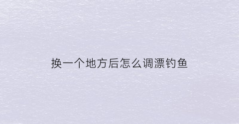 换一个地方后怎么调漂钓鱼(换个水域钓浮漂重新调吗)