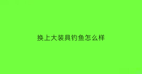 换上大装具钓鱼怎么样(换上大装具钓鱼怎么样)