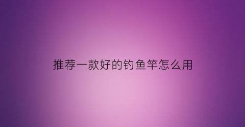 推荐一款好的钓鱼竿怎么用(最好用的钓鱼竿怎么选)