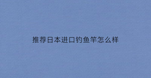 “推荐日本进口钓鱼竿怎么样(日本原装进口以上鱼钓竿)