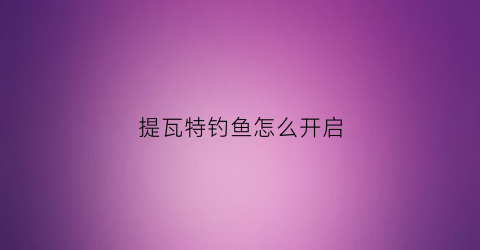 “提瓦特钓鱼怎么开启(提瓦特游历指南)