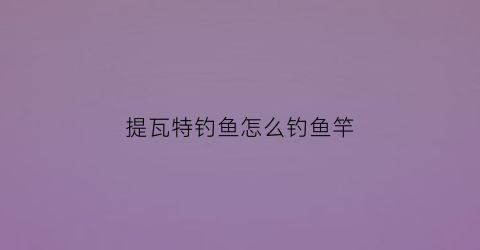 提瓦特钓鱼怎么钓鱼竿(提瓦特日常)