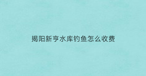 “揭阳新亨水库钓鱼怎么收费(广东揭阳新亨镇属于哪个县)