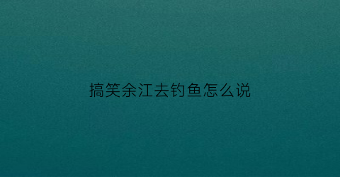 搞笑余江去钓鱼怎么说