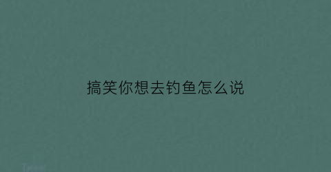 搞笑你想去钓鱼怎么说(想去钓鱼的说说心情短语)