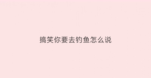 “搞笑你要去钓鱼怎么说(我要去钓鱼了土味情话)