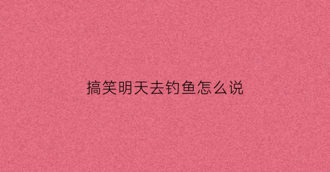 搞笑明天去钓鱼怎么说(搞笑明天去钓鱼怎么说祝福语)