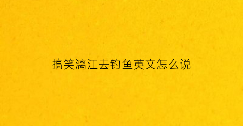 搞笑漓江去钓鱼英文怎么说(搞笑漓江去要英文)