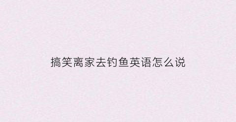 搞笑离家去钓鱼英语怎么说(搞笑离家去游泳)
