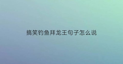 “搞笑钓鱼拜龙王句子怎么说(钓龙王是什么意思)