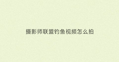 摄影师联盟钓鱼视频怎么拍(摄影师联盟钓鱼视频怎么拍的)