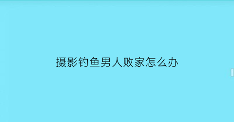 “摄影钓鱼男人败家怎么办(钓鱼摄影三大爱好)