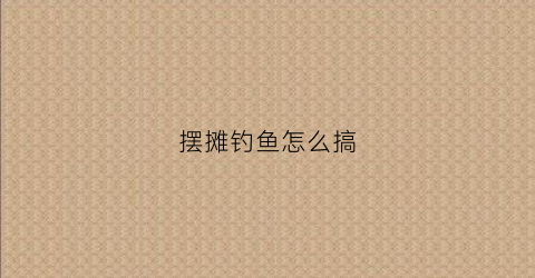 摆摊钓鱼怎么搞(地摊钓鱼怎么经营)