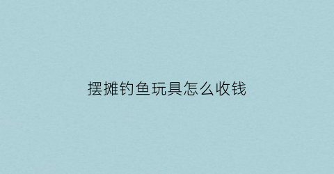 摆摊钓鱼玩具怎么收钱(钓鱼摆地摊)