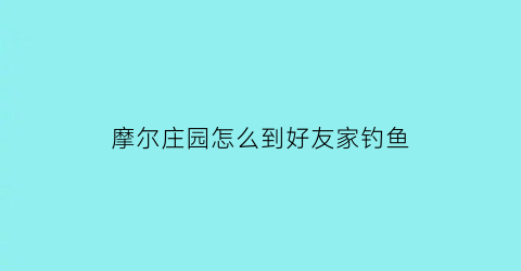 摩尔庄园怎么到好友家钓鱼(摩尔庄园怎么邀请邻居钓鱼)