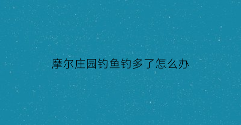 摩尔庄园钓鱼钓多了怎么办(摩尔庄园钓太多次)