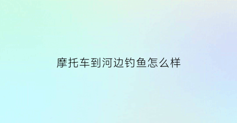 摩托车到河边钓鱼怎么样(外出钓鱼摩托车推荐)