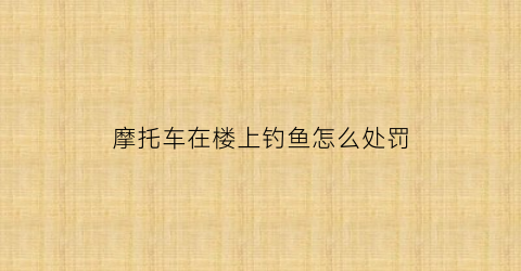 摩托车在楼上钓鱼怎么处罚(楼下摩托车飙车怎么办)