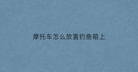 “摩托车怎么放置钓鱼箱上(摩托车上怎么放鱼竿)