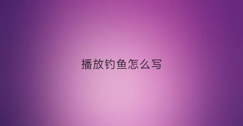 播放钓鱼怎么写(钓鱼鱼怎么写)