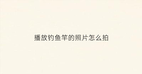 播放钓鱼竿的照片怎么拍(播放钓鱼竿的照片怎么拍出来)