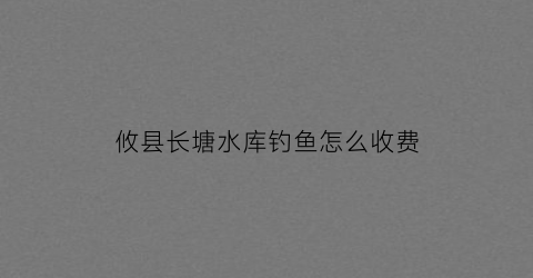 攸县长塘水库钓鱼怎么收费(长塘水库搬迁最新公告)