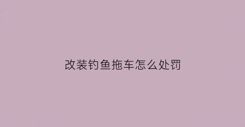 改装钓鱼拖车怎么处罚(改装钓鱼拖车怎么处罚的)